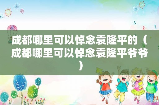 成都哪里可以悼念袁隆平的（成都哪里可以悼念袁隆平爷爷）