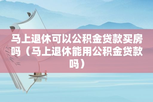 马上退休可以公积金贷款买房吗（马上退休能用公积金贷款吗）