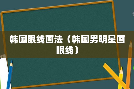 韩国眼线画法（韩国男明星画眼线）