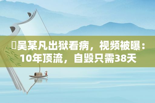 ​吴某凡出狱看病，视频被曝：10年顶流，自毁只需38天