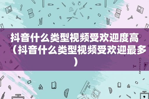 抖音什么类型视频受欢迎度高（抖音什么类型视频受欢迎最多）