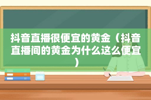 抖音直播很便宜的黄金（抖音直播间的黄金为什么这么便宜）