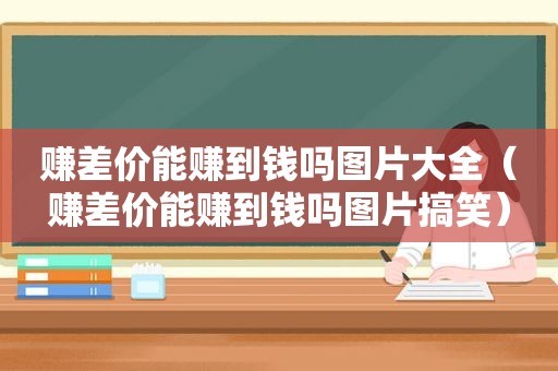 赚差价能赚到钱吗图片大全（赚差价能赚到钱吗图片搞笑）