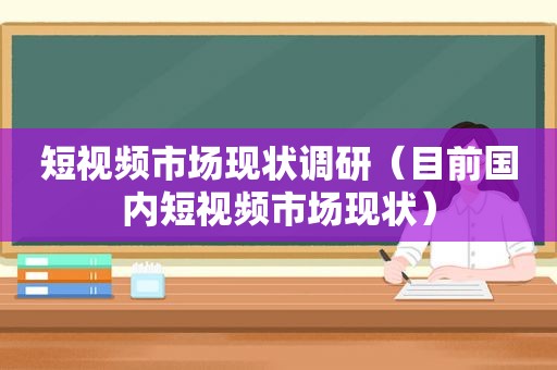 短视频市场现状调研（目前国内短视频市场现状）