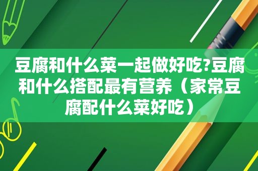 豆腐和什么菜一起做好吃?豆腐和什么搭配最有营养（家常豆腐配什么菜好吃）