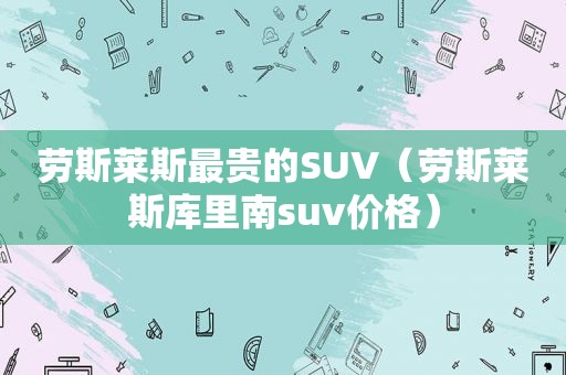 劳斯莱斯最贵的SUV（劳斯莱斯库里南suv价格）