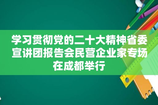 学习贯彻党的二十大精神省委宣讲团报告会民营企业家专场在成都举行