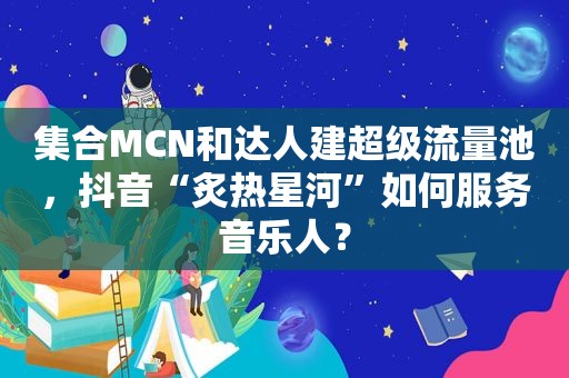  *** MCN和达人建超级流量池，抖音“炙热星河”如何服务音乐人？