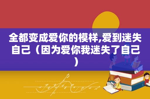 全都变成爱你的模样,爱到迷失自己（因为爱你我迷失了自己）