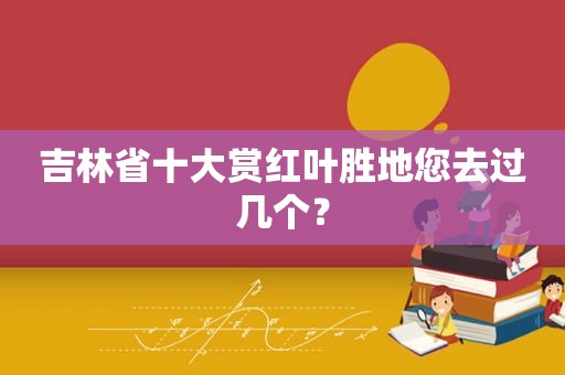 吉林省十大赏红叶胜地您去过几个？