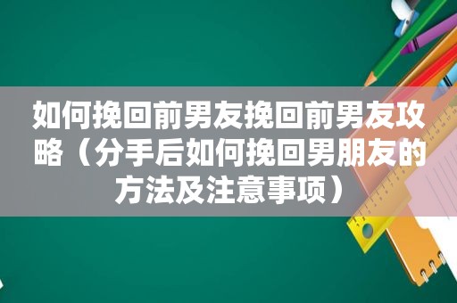 如何挽回前男友挽回前男友攻略（分手后如何挽回男朋友的方法及注意事项）