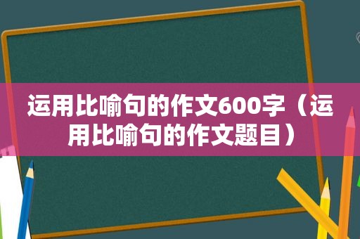 运用比喻句的作文600字（运用比喻句的作文题目）