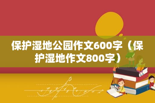 保护湿地公园作文600字（保护湿地作文800字）