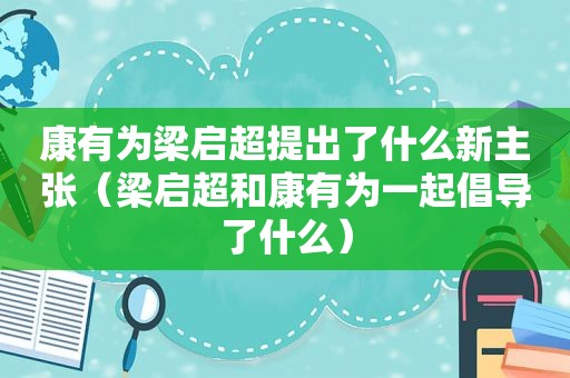 康有为梁启超提出了什么新主张（梁启超和康有为一起倡导了什么）