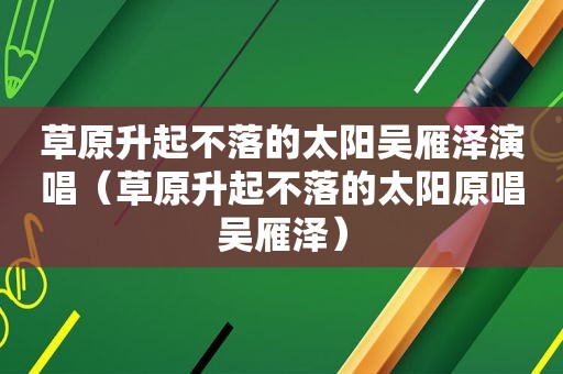 草原升起不落的太阳吴雁泽演唱（草原升起不落的太阳原唱吴雁泽）