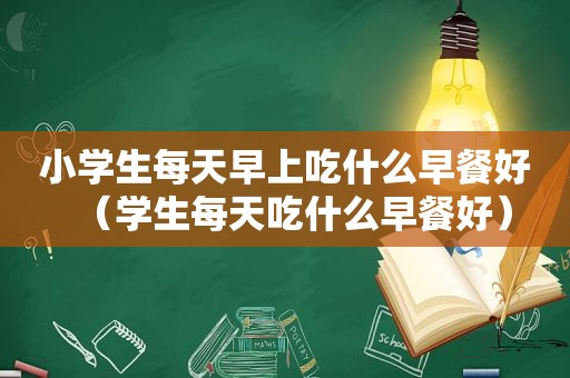 小学生每天早上吃什么早餐好（学生每天吃什么早餐好）