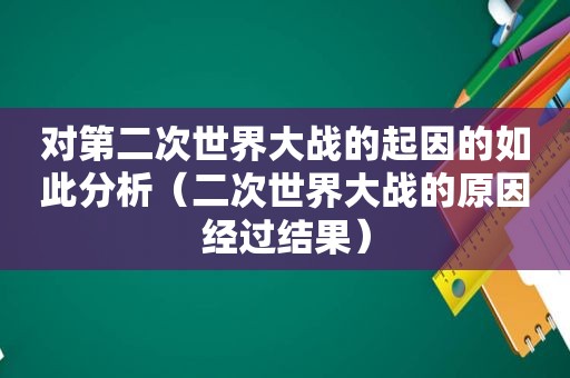 对第二次世界大战的起因的如此分析（二次世界大战的原因经过结果）