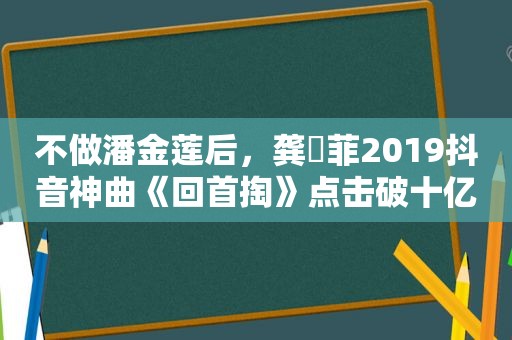 不做潘金莲后，龚玥菲2019抖音神曲《回首掏》点击破十亿