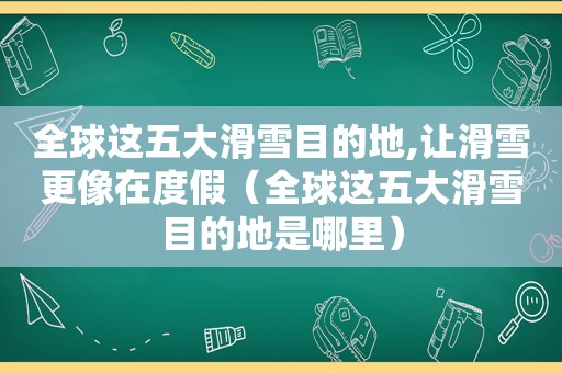 全球这五大滑雪目的地,让滑雪更像在度假（全球这五大滑雪目的地是哪里）