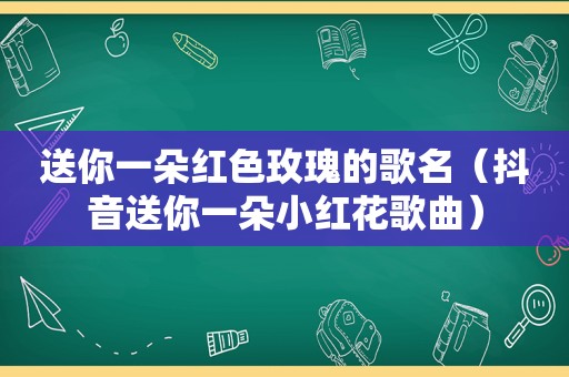 送你一朵红色玫瑰的歌名（抖音送你一朵小红花歌曲）