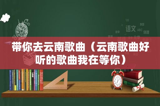 带你去云南歌曲（云南歌曲好听的歌曲我在等你）