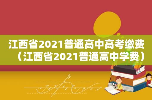 江西省2021普通高中高考缴费（江西省2021普通高中学费）