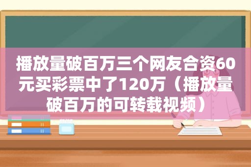 播放量破百万三个网友合资60元买彩票中了120万（播放量破百万的可转载视频）