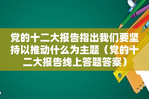 党的十二大报告指出我们要坚持以推动什么为主题（党的十二大报告线上答题答案）