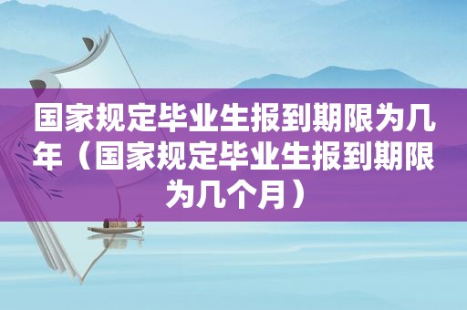 国家规定毕业生报到期限为几年（国家规定毕业生报到期限为几个月）