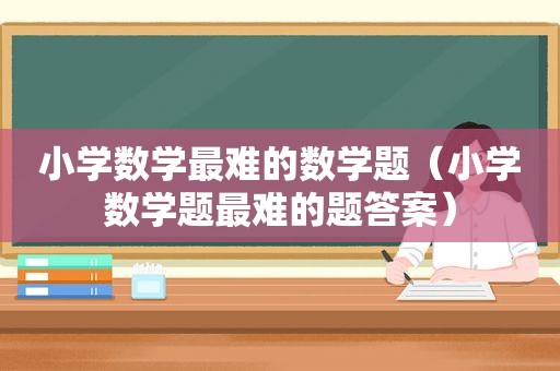 小学数学最难的数学题（小学数学题最难的题答案）