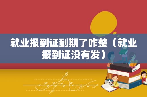 就业报到证到期了咋整（就业报到证没有发）