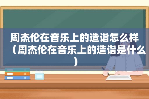 周杰伦在音乐上的造诣怎么样（周杰伦在音乐上的造诣是什么）