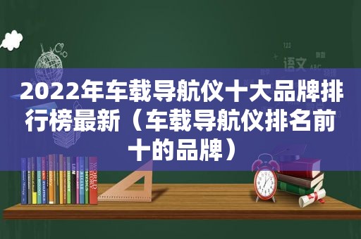 2022年车载导航仪十大品牌排行榜最新（车载导航仪排名前十的品牌）