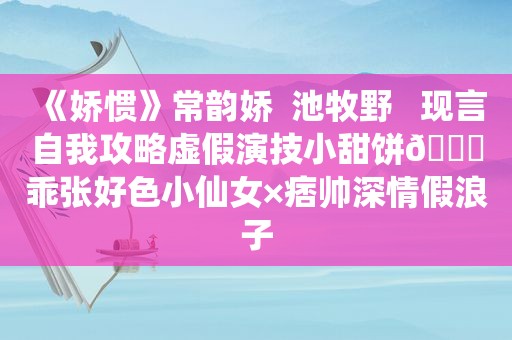 《娇惯》常韵娇  池牧野   现言自我攻略虚假演技小甜饼🔖乖张好色小仙女×痞帅深情假浪子