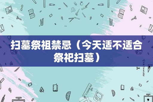 扫墓祭祖禁忌（今天适不适合祭祀扫墓）