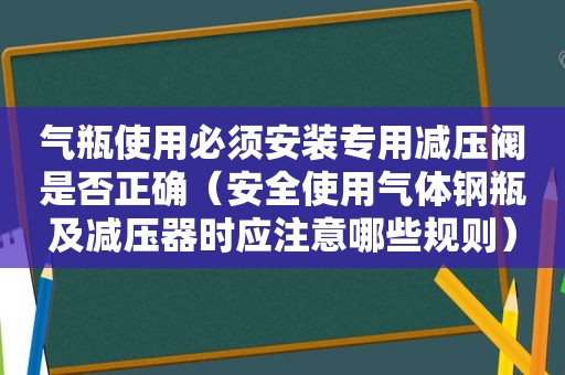 气瓶使用必须安装专用减压阀是否正确（安全使用气体钢瓶及减压器时应注意哪些规则）