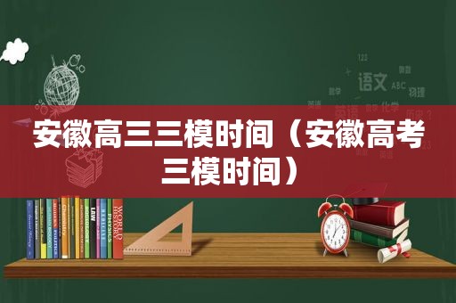 安徽高三三模时间（安徽高考三模时间）