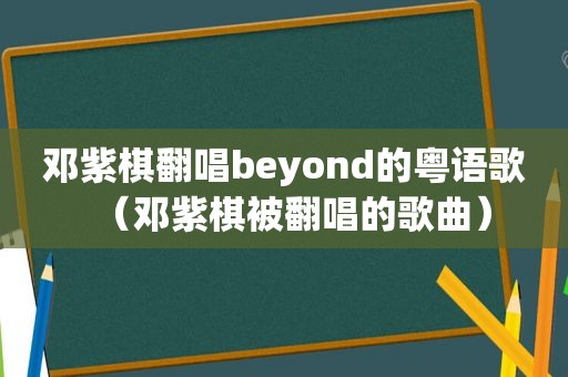 邓紫棋翻唱beyond的粤语歌（邓紫棋被翻唱的歌曲）