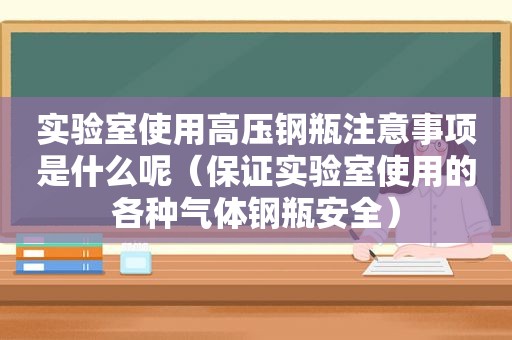 实验室使用高压钢瓶注意事项是什么呢（保证实验室使用的各种气体钢瓶安全）