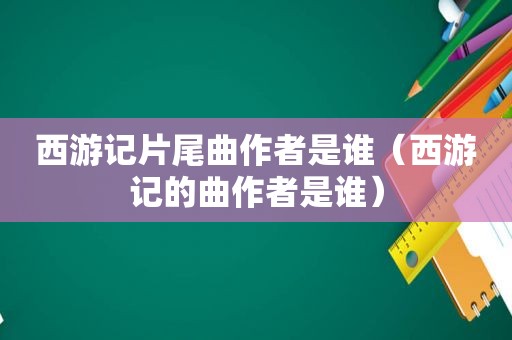 西游记片尾曲作者是谁（西游记的曲作者是谁）