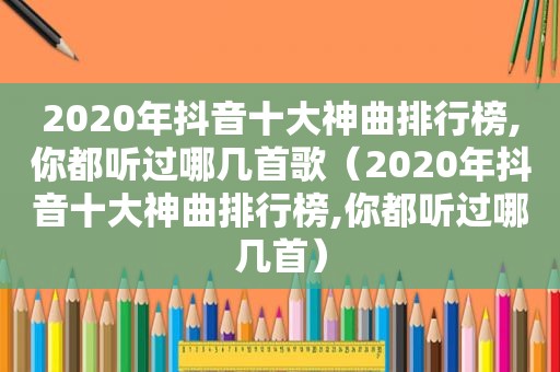 2020年抖音十大神曲排行榜,你都听过哪几首歌（2020年抖音十大神曲排行榜,你都听过哪几首）