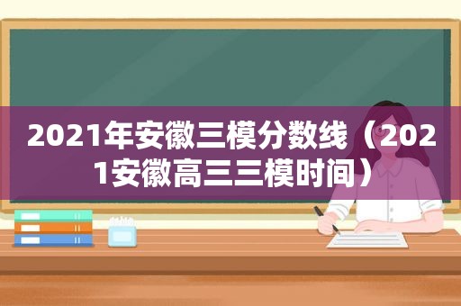 2021年安徽三模分数线（2021安徽高三三模时间）