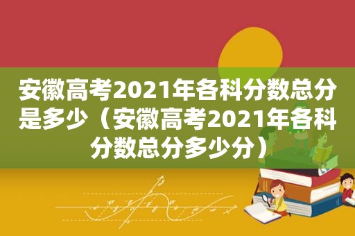 安徽高考2021年各科分数总分是多少（安徽高考2021年各科分数总分多少分）