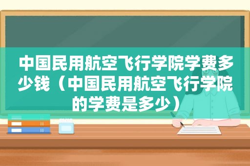 中国民用航空飞行学院学费多少钱（中国民用航空飞行学院的学费是多少）