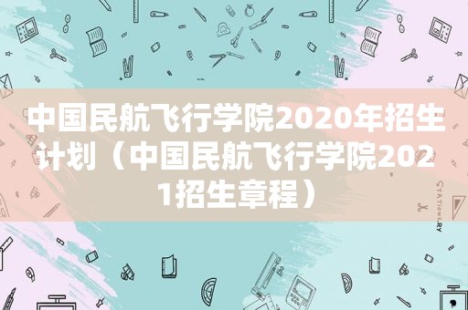 中国民航飞行学院2020年招生计划（中国民航飞行学院2021招生章程）