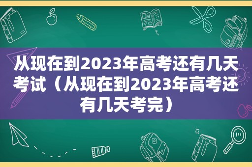 从现在到2023年高考还有几天考试（从现在到2023年高考还有几天考完）