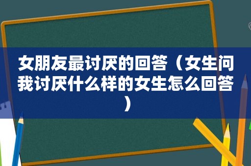 女朋友最讨厌的回答（女生问我讨厌什么样的女生怎么回答）