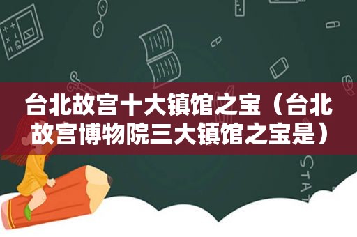 台北故宫十大镇馆之宝（台北故宫博物院三大镇馆之宝是）