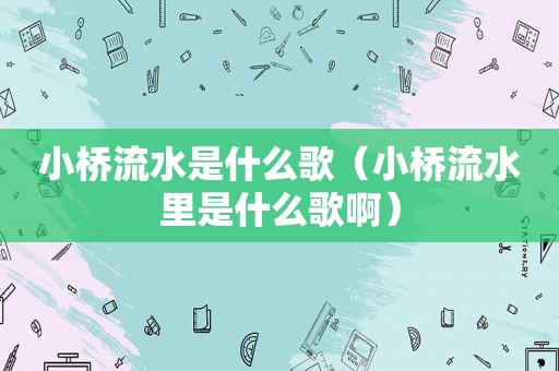 小桥流水是什么歌（小桥流水里是什么歌啊）