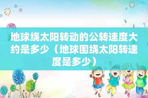 地球绕太阳转动的公转速度大约是多少（地球围绕太阳转速度是多少）